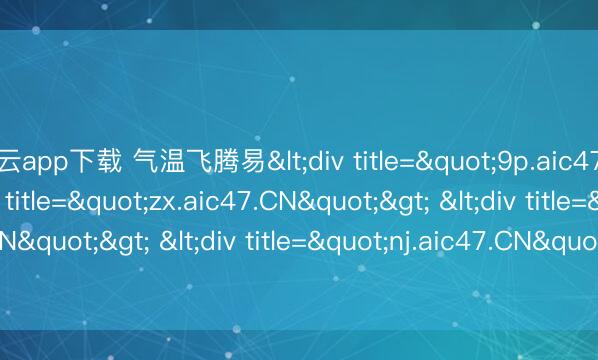 开云app下载 气温飞腾易<div title="9p.aic47.CN"> <div title="zx.aic47.CN"> <div title="qu.aic47.CN"> <div title="nj.aic47.CN"> <div title="pd.aic47.CN" /></d