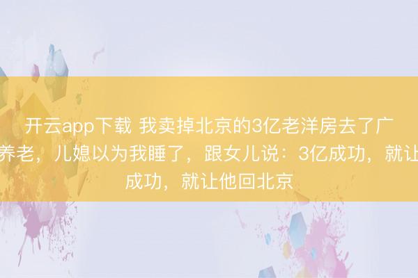 开云app下载 我卖掉北京的3亿老洋房去了广州女儿家养老,儿媳以为我睡了,跟女儿说:3亿成功,就让他回北京