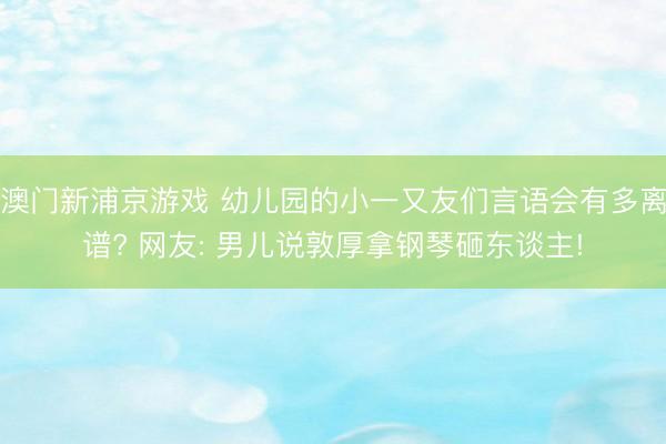 澳门新浦京游戏 幼儿园的小一又友们言语会有多离谱? 网友: 男儿说敦厚拿钢琴砸东谈主!