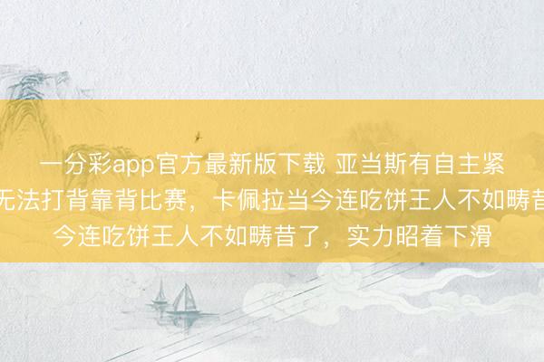 一分彩app官方最新版下载 亚当斯有自主紧迫才能吗，且因伤无法打背靠背比赛，卡佩拉当今连吃饼王人不如畴昔了，实力昭着下滑