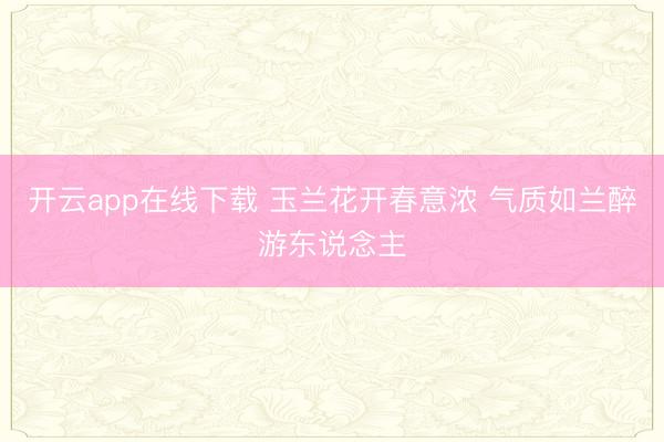 开云app在线下载 玉兰花开春意浓 气质如兰醉游东说念主