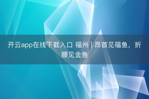 开云app在线下载入口 福州 | 昂首见福鱼，折腰见金鱼