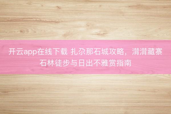 开云app在线下载 扎尕那石城攻略，潸潸藏寨石林徒步与日出不雅赏指南