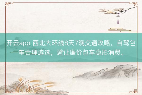 开云app 西北大环线8天7晚交通攻略，自驾包车合理遴选，避让廉价包车隐形消费。