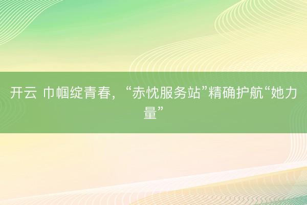 开云 巾帼绽青春,“赤忱服务站”精确护航“她力量”