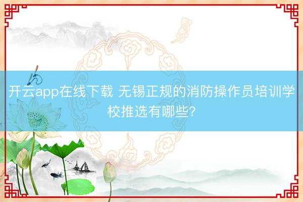 开云app在线下载 无锡正规的消防操作员培训学校推选有哪些？